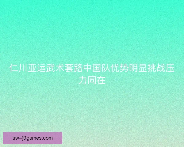 仁川亚运武术套路中国队优势明显挑战压力同在